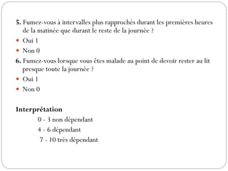 5. Fumez-vous à intervalles plus rapprochés durant les premières heures
de la matinée que durant le reste de la journée ?
 Oui 1
 Non 0
6. Fumez-vous lorsque vous êtes malade au point de devoir rester au lit
presque toute la journée ?
 Oui 1
 Non 0
Interprétation
0 - 3 non dépendant
4 - 6 dépendant
7 - 10 très dépendant
 