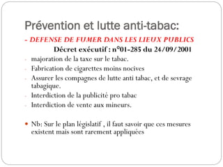 Prévention et lutte anti-tabac:
- DEFENSE DE FUMER DANS LES LIEUX PUBLICS
Décret exécutif : n°01-285 du 24/09/2001
- majoration de la taxe sur le tabac.
- Fabrication de cigarettes moins nocives
- Assurer les compagnes de lutte anti tabac, et de sevrage
tabagique.
- Interdiction de la publicité pro tabac
- Interdiction de vente aux mineurs.
 Nb: Sur le plan législatif , il faut savoir que ces mesures
existent mais sont rarement appliquées
 