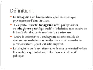 Définition :
 Le tabagisme est l'intoxication aiguë ou chronique
provoquée par l'abus du tabac.
 Il est parfois spécifié tabagisme actif par opposition
au tabagisme passif qui qualifie l'inhalation involontaire de
la fumée de tabac contenue dans l'air environnant.
 Outre la dépendance , le tabagisme est responsable de
nombreuses maladies comme des cancers et des maladies
cardiovasculaires , qu'il soit actif ou passif.
 Le tabagisme est la première cause de mortalité évitable dans
le monde, ce qui en fait un problème majeur de santé
publique.
 