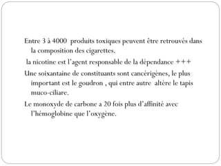 Entre 3 à 4000 produits toxiques peuvent être retrouvés dans
la composition des cigarettes.
la nicotine est l’agent responsable de la dépendance +++
Une soixantaine de constituants sont cancérigènes, le plus
important est le goudron , qui entre autre altère le tapis
muco-ciliare.
Le monoxyde de carbone a 20 fois plus d’affinité avec
l’hémoglobine que l’oxygène.
 
