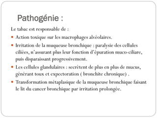 Pathogénie :
Le tabac est responsable de :
 Action toxique sur les macrophages alvéolaires.
 Irritation de la muqueuse bronchique : paralysie des cellules
ciliées, n’assurant plus leur fonction d’épuration muco-ciliare,
puis disparaissant progressivement.
 Les cellules glandulaires : secrètent de plus en plus de mucus,
générant toux et expectoration ( bronchite chronique) .
 Transformation métaplasique de la muqueuse bronchique faisant
le lit du cancer bronchique par irritation prolongée.
 