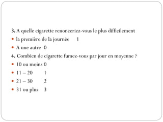 3. A quelle cigarette renonceriez-vous le plus difficilement
 la première de la journée 1
 A une autre 0
4. Combien de cigarette fumez-vous par jour en moyenne ?
 10 ou moins 0
 11 – 20 1
 21 – 30 2
 31 ou plus 3
 