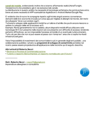 canali del mobile, evidenziando inoltre che si stanno affermando realtà (HotelTonight,
Verylastroom) che presidiano già in via esclusiva tale canale.
La distribuzione in questo ambito ha necessità di tecnologia sofisticata che potrà portare entro
breve ad avere necessità di APP scaricabili da AppleStore o Android Market/Google Play.

E’ evidente che di nuovo le compagnie rispetto agli hotels singoli avranno convenienze
derivanti dalle loro economie di scala (un’unica app per migliaia di alberghi nel mondo, leit motiv
da sviluppare “dove vuoi andare oggi”).
Tuttavia lo sviluppo delle applicazioni mobili ha un tallone d’achille che pochi ancora riescono a
vedere: lo sviluppo delle reti di accesso wi fi.
Esempio: Roma generalmente non è cablata, alcuni dispositivi mobili diffusi utilizzano solo
tecnologia Wi fi non presente nelle stazioni ed ove presente con difficoltà di accesso rendendo
pertanto difficoltoso, se non impossibile l’accesso al mobile di un eventuale turista straniero .
Tutto ciò per dire che non si può essere al passo con i tempi se l’ area che ci ospita ha ritardi
infrastrutturali gravi.

Vista l’impossibilità di investimenti dei comuni italiani e più in generale degli enti pubblici , una
collaborazione pubblico / privato su programmi di sviluppo di connet t ivit à potrebbe nel
nostro paese essere propedeutica all’applicazione delle tecniche qui di seguito descritte.

Alt ri art icoli di Robert o Necci:
• Revenue e Processi di Commercializzazione
• Turismo e rapporto Banca Impresa: un rapporto normalizzato per il futuro?

——————

Dot t . Robert o Necci – r.necci75@gmail.com
Imprenditore alberghiero e consulente
 
