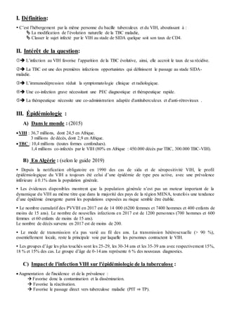 I. Définition:
 C’est l’hébergement par la même personne du bacille tuberculeux et du VIH, aboutissant à :
 La modification de l’évolution naturelle de la TBC maladie,
 Classer le sujet infecté par le VIH au stade de SIDA quelque soit son taux de CD4.
II. Intérêt de la question:
 L’infection au VIH favorise l’apparition de la TBC évolutive, ainsi, elle accroit le taux de sa récidive.
 La TBC est une des premières infections opportunistes qui définissent le passage au stade SIDA-
maladie.
 L’immunodépression réduit la symptomatologie clinique et radiologique.
 Une co-infection grave nécessitant une PEC diagnostique et thérapeutique rapide.
 La thérapeutique nécessite une co-administration adaptée d'antituberculeux et d'anti-rétroviraux .
III. Épidémiologie :
A) Dans le monde : (2015)
VIH : 36,7 millions, dont 24,5 en Afrique.
3 millions de décès, dont 2,9 en Afrique.
TBC : 10,4 millions (toutes formes confondues).
1,4 millions co-infectés par le VIH (80% en Afrique : 450.000 décès par TBC, 300.000 TBC-VIH).
B) En Algérie : (selon le guide 2019)
 Depuis la notification obligatoire en 1990 des cas de sida et de séropositivité VIH, le profil
épidémiologique du VIH a toujours été celui d’une épidémie de type peu active, avec une prévalence
inférieure à 0.1% dans la population générale.
 Les évidences disponibles montrent que la population générale n’est pas un moteur important de la
dynamique du VIH au même titre que dans la majorité des pays de la région MENA, toutefois une tendance
d’une épidémie émergente parmi les populations exposées au risque semble être établie.
 Le nombre cumulatif des PVVIH en 2017 est de 14 000 (6200 femmes et 7400 hommes et 400 enfants de
moins de 15 ans). Le nombre de nouvelles infections en 2017 est de 1200 personnes (700 hommes et 600
femmes et 60 enfants de moins de 15 ans).
Le nombre de décès survenu en 2017 est de moins de 200.
 Le mode de transmission n’a pas varié au fil des ans. La transmission hétérosexuelle (> 90 %),
essentiellement locale, reste la principale voie par laquelle les personnes contractent le VIH.
 Les groupes d’âge les plus touchés sont les 25-29, les 30-34 ans et les 35-39 ans avec respectivement 15%,
18 % et 15% des cas. Le groupe d’âge de 0-14 ans représente 6 % des nouveaux diagnostics.
C) Impact de l'infection VIH sur l'épidémiologie de la tuberculose :
Augmentation de l'incidence et de la prévalence :
 Favorise donc la contamination et la dissémination.
 Favorise la réactivation.
 Favorise le passage direct vers tuberculose maladie (PIT ⇒ TP).
 