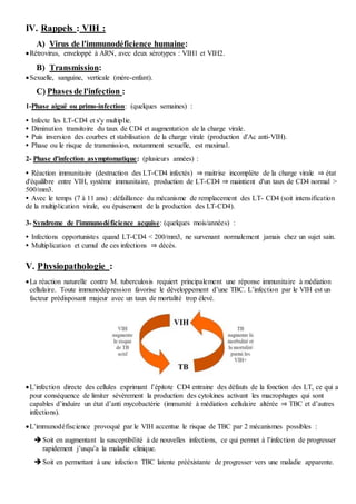 IV. Rappels : VIH :
A) Virus de l'immunodéficience humaine:
Rétrovirus, enveloppé à ARN, avec deux sérotypes : VIH1 et VIH2.
B) Transmission:
Sexuelle, sanguine, verticale (mère-enfant).
C) Phases de l'infection :
1-Phase aiguë ou primo-infection: (quelques semaines) :
 Infecte les LT-CD4 et s'y multiplie.
 Diminution transitoire du taux de CD4 et augmentation de la charge virale.
 Puis inversion des courbes et stabilisation de la charge virale (production d'Ac anti-VIH).
 Phase ou le risque de transmission, notamment sexuelle, est maximal.
2- Phase d'infection asymptomatique: (plusieurs années) :
 Réaction immunitaire (destruction des LT-CD4 infectés) ⇒ maitrise incomplète de la charge virale ⇒ état
d'équilibre entre VIH, système immunitaire, production de LT-CD4 ⇒ maintient d'un taux de CD4 normal >
500/mm3.
 Avec le temps (7 à 11 ans) : défaillance du mécanisme de remplacement des LT- CD4 (soit intensification
de la multiplication virale, ou épuisement de la production des LT-CD4).
3- Syndrome de l'immunodéficience acquise: (quelques mois/années) :
 Infections opportunistes quand LT-CD4 < 200/mm3, ne survenant normalement jamais chez un sujet sain.
 Multiplication et cumul de ces infections ⇒ décès.
V. Physiopathologie :
La réaction naturelle contre M. tuberculosis requiert principalement une réponse immunitaire à médiation
cellulaire. Toute immunodépression favorise le développement d’une TBC. L’infection par le VIH est un
facteur prédisposant majeur avec un taux de mortalité trop élevé.
L’infection directe des cellules exprimant l’épitote CD4 entraine des défauts de la fonction des LT, ce qui a
pour conséquence de limiter sévèrement la production des cytokines activant les macrophages qui sont
capables d’induire un état d’anti mycobactérie (immunité à médiation cellulaire altérée ⇒ TBC et d’autres
infections).
L’immunodéfiscience provoqué par le VIH accentue le risque de TBC par 2 mécanismes possibles :
Soit en augmentant la susceptibilité à de nouvelles infections, ce qui permet à l’infection de progresser
rapidement j’usqu’a la maladie clinique.
Soit en permettant à une infection TBC latente prééxistante de progresser vers une maladie apparente.
 