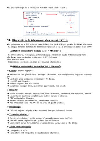 La physiopathologie de la co-infection VIH/TBC est un cercle vicieux :
VI. Diagnostic de la tuberculose chez un sujet VIH+:
La présentation de la TBC active au cours de l’infection par le VIH peut prendre des formes très variées.
La clinique dépendra de l’intensité de l’immunodépression c à d à la profondeur du déficit en LT CD4+.
A) Déficit immunitaire modéré (CD4 > 350/mm3
) :
- Le tableau clinique, radiologique, et bactériologique est similaire à celui de l'immunocompétent.
- Le formes extra respiratoires représentent 10 à 15 % des cas.
- Les ADP sont rares.
- Prédominance des lésions aux apex, avec tendance à l’excavation.
B) Déficit immunitaire profond (CD4 < 200/mm3
):
1- Clinique: Tableau atypique :
 Altération de l'état général fébrile prolongée > 4 semaines, avec amaigrissement important au premier
plan.
 Les formes extra respiratoires représentent 50% des cas.
 Les ADP sont fréquentes.
 Troubles digestifs dans 50% des cas.
 Symptômes classiques (toux, hémoptysie) peu fréquents, voir absents.
2- Imagerie:
 Toutes les formes: miliaires, micro-nodules diffus ou localisés, distribution péri-bronchique, infiltrats.
 La distribution des lésions est plutôt dans les lobes moyens et inférieurs.
 ADP médiastinales fréquentes.
 Atteintes excavées exceptionnelles, épanchement rare (5%).
 Peut être normale dans 10 à 20% des cas (avec BK positifs parfois).
3- Bactériologie:
 Difficulté majeure : négative (direct et culture) dans près de la moitié des cas.
4- Tests tuberculiniques :
 Anergie tuberculinique corrélée au degré d'immunodépression (taux de CD4).
 IDR utile surtout en phase initiale: positive dans 40% des cas.
 Sinon, intérêt du test IGRA (Interferon Gamma Release Assay) dans la TBC latente.
5- Autres bilans biologiques :
 Leucopénie à la NFS.
 Hémoculture peut être positive à Mycobacterium tuberculosis.
 