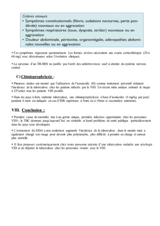  Ces symptômes régressent spontanément. Les formes sévères nécessitent une courte corticothérapie (20 à
60 mg/j avec décroissance selon l’évolution clinique).
 La survenue d’un TB-IRIS ne justifie pas l’arrêt des antirétroviraux sauf si atteinte du système nerveux
central.
C) Chimioprophylaxie :
 Plusieurs études ont montré que l’utilisation de l’isoniazide (H) comme traitement préventif réduisait
l’incidence de la tuberculose chez les patients infectés par le VIH. Un récent méta analyse estimait le risque
à 32%chez tous les patients VIH positifs.
 Dans les pays à forte endémie tuberculose, une chimioprophylaxie à base d’isoniazide (5 mg/kg par jour)
pendant 6 mois est indiquée en cas d’IDR supérieure à 5mm ou à 10mm si vaccination antérieure.
VIII. Conclusion :
 Première cause de mortalité due à un germe unique, première infection opportuniste chez les personnes
VIH+, la TBC demeure jusqu’aujourd’hui un véritable et lourd problème de santé publique particulièrement
dans les pays sous développés.
 L’avènement du SIDA a non seulement augmenté l’incidence de la tuberculose dans le monde mais a
également changé son visage pour devenir plus polymorphe, plus difficile à prendre en charge et surtout
plus mortelle.
 Il faut proposer systématiquement chez toute personne atteinte d’une tuberculose maladie une sérologie
VIH et de dépister la tuberculose chez les personnes vivants avec le VIH.
 