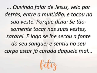... Ouvindo falar de Jesus, veio por
detrás, entre a multidão, e tocou na
sua veste. Porque dizia: Se tão-
somente tocar nas suas vestes,
sararei. E logo se lhe secou a fonte
do seu sangue; e sentiu no seu
corpo estar já curada daquele mal...
 