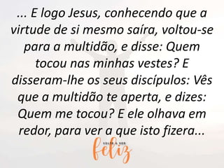 ... E logo Jesus, conhecendo que a
virtude de si mesmo saíra, voltou-se
para a multidão, e disse: Quem
tocou nas minhas vestes? E
disseram-lhe os seus discípulos: Vês
que a multidão te aperta, e dizes:
Quem me tocou? E ele olhava em
redor, para ver a que isto fizera...
 