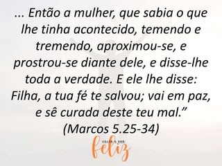 ... Então a mulher, que sabia o que
lhe tinha acontecido, temendo e
tremendo, aproximou-se, e
prostrou-se diante dele, e disse-lhe
toda a verdade. E ele lhe disse:
Filha, a tua fé te salvou; vai em paz,
e sê curada deste teu mal.”
(Marcos 5.25-34)
 
