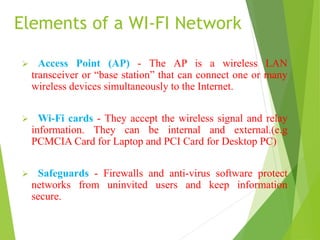 Elements of a WI-FI Network 
 Access Point (AP) - The AP is a wireless LAN 
transceiver or “base station” that can connect one or many 
wireless devices simultaneously to the Internet. 
 Wi-Fi cards - They accept the wireless signal and relay 
information. They can be internal and external.(e.g 
PCMCIA Card for Laptop and PCI Card for Desktop PC) 
 Safeguards - Firewalls and anti-virus software protect 
networks from uninvited users and keep information 
secure. 
 