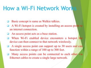 How a Wi-Fi Network Works 
 Basic concept is same asWalkie talkies. 
 A Wi-Fi hotspot is created by installing an access point to 
an internet connection. 
 An access point acts as a base station. 
 When Wi-Fi enabled device encounters a hotspot the 
device can then connect to that network wirelessly. 
 A single access point can support up to 30 users and can 
function within a range of 100 up to 300 feet. 
 Many access points can be connected to each other via 
Ethernet cables to create a single large network. 
 