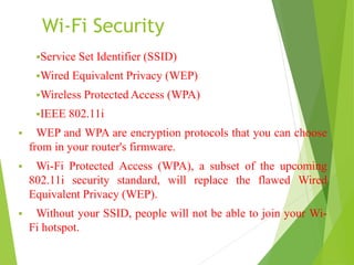 Wi-Fi Security 
Service Set Identifier (SSID) 
Wired Equivalent Privacy (WEP) 
Wireless Protected Access (WPA) 
IEEE 802.11i 
 WEP and WPA are encryption protocols that you can choose 
from in your router's firmware. 
 Wi-Fi Protected Access (WPA), a subset of the upcoming 
802.11i security standard, will replace the flawed Wired 
Equivalent Privacy (WEP). 
 Without your SSID, people will not be able to join your Wi- 
Fi hotspot. 
 