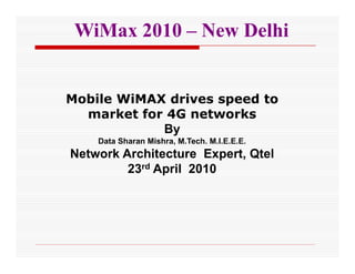 WiMax 2010 – New Delhi


Mobile WiMAX drives speed to
  market for 4G networks
            By
    Data Sharan Mishra, M.Tech. M.I.E.E.E.
Network Architecture Expert, Qtel
         23rd April 2010
 