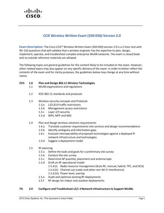 2013 Cisco Systems, Inc. This document is Cisco Public. Page 1
CCIE Wireless Written Exam (350-050) Version 2.0
Exam Description: The Cisco CCIE® Wireless Written Exam (350-050) version 2.0 is a 2-hour test with
90–110 questions that will validate that a wireless engineer has the expertise to plan, design,
implement, operate, and troubleshoot complex enterprise WLAN networks. The exam is closed book
and no outside reference materials are allowed.
The following topics are general guidelines for the content likely to be included on the exam. However,
other related topics may also appear on any specific delivery of the exam. In order to better reflect the
contents of the exam and for clarity purposes, the guidelines below may change at any time without
notice.
25% 1.0 Plan and Design 802.11 Wireless Technologies
1.1 WLAN organizations and regulations
1.2 IEEE 802.11 standards and protocols
1.3 Wireless security concepts and Protocols
1.3.a L2/L3/L4 traffic restrictions
1.3.b Management access restrictions
1.3.c Layer 2/3 security
1.3.d WPS, MFP and NAC
1.4 Plan and design wireless solutions requirements
1.4.a Translate customer requirements into services and design recommendations
1.4.b Identify ambiguity and information gaps
1.4.c Evaluate interoperability of proposed technologies against a deployed IP
network Infrastructure and technologies
1.4.d Suggest a deployment model
1.5 RF planning
1.5.a Define the tasks and goals for a preliminary site survey
1.5.b Conduct the site survey
1.5.c Determine AP quantity, placement and antenna type
1.5.d Draft an RF operational model
1.5.d (i) Radio resource management (Auto RF, manual, hybrid, TPC, and DCA)
1.5.d (ii) Channel use (radar and other non-Wi-Fi interference)
1.5.d (iii) Power level, overlap
1.5.e Audit and optimize existing RF deployments
1.5.f RF design for indoor and outdoor deployments
7% 2.0 Configure and Troubleshoot L2/L 3 Network Infrastructure to Support WLANs
 