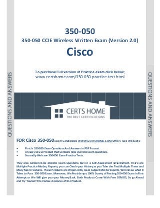  

P a g e  | 1 

 

 

 
 
 

 

 
350 0 
0‐050

350‐050 CCIE Wire
eless W
Written
n Exam
m (Vers
sion 2.  
.0)

Cis o 
sco
 
 
To purch
hase Full version o Practic exam click belo
of
ce
ow;

www.ce
ertshome.com/3
350‐050‐
‐practice
e‐test.ht  
tml
 
 
 
 
 
 

 
 
 
 
 
 
OR Cisco
o 350‐050 Exam C
Candidates
s WWW.CER
RTSHOME.C
COM Offer
rs Two Prod
ducts: 
FO
 
• 
First is 3
350‐050 Exam
m Questions
s And Answers in PDF Format.  
An Easy to use Prod
duct that Con
ntains Real 350‐050 Exa
am Question
ns. 
• 
y We have 3
350‐050 Exam Practice T
Tests. 
Secondly
• 
 
tain  Real  35
50‐050  Exam Question but  in  a  Self‐Assess
m 
ns 
sment  Envir
ronment.  Th
here  are 
They  also  Cont
ltiple Practic
ce Modes, R
Reports, you
u can Check  your Histor
ry as you Take the Test  Multiple Tim
mes and 
Mul
Man
ny More Fea
atures. Thes
se Products are Prepare
ed by Cisco S
Subject Mat
tter Experts,
, Who know
w what it 
Take
es to Pass  3
350‐050 Exa
am. Moreover, We Prov
vide you 100
0% Surety o
of Passing 35
50‐050 Exam
m in First 
Atte
empt or We
e Will give y
you your Mo
oney Back.  Both Products Come W
With Free DE
EMOS, So go
o Ahead 
and Try Yoursel
lf The Variou
us Features of the Product. 
 
 
 

 