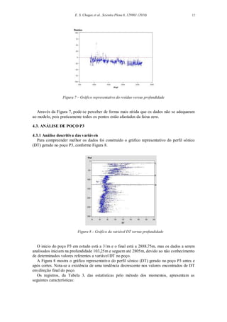 E. S. Chagas et al., Scientia Plena 6, 129901 (2010) 12
Figura 7 – Gráfico representativo do resíduo versus profundidade
Através da Figura 7, pode-se perceber de forma mais nítida que os dados não se adequaram
ao modelo, pois praticamente todos os pontos estão afastados da faixa zero.
4.3. ANÁLISE DE POÇO P3
4.3.1 Análise descritiva das variáveis
Para compreender melhor os dados foi construído o gráfico representativo do perfil sônico
(DT) gerado no poço P3, conforme Figura 8.
Figura 8 – Gráfico da variável DT versus profundidade
O início do poço P3 em estudo está a 31m e o final está a 2888,75m, mas os dados a serem
analisados iniciam na profundidade 103,25m e seguem até 2805m, devido ao não conhecimento
de determinados valores referentes a variável DT no poço.
A Figura 8 mostra o gráfico representativo do perfil sônico (DT) gerado no poço P3 antes e
após cortes. Nota-se a existência de uma tendência decrescente nos valores encontrados de DT
em direção final do poço.
Os registros, da Tabela 3, das estatísticas pelo método dos momentos, apresentam as
seguintes características:
 