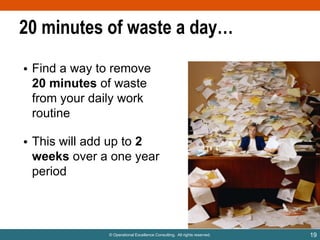20 minutes of waste a day…
• Find a way to remove
20 minutes of waste
from your daily work
routine

• This will add up to 2
weeks over a one year
period

© Operational Excellence Consulting. All rights reserved.

19

 
