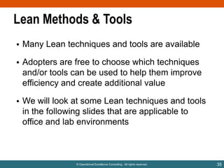 Lean Methods & Tools
• Many Lean techniques and tools are available
• Adopters are free to choose which techniques
and/or tools can be used to help them improve
efficiency and create additional value
• We will look at some Lean techniques and tools
in the following slides that are applicable to
office and lab environments

© Operational Excellence Consulting. All rights reserved.

35

 