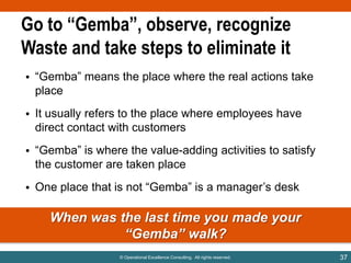 Go to “Gemba”, observe, recognize
Waste and take steps to eliminate it
• “Gemba” means the place where the real actions take
place
• It usually refers to the place where employees have
direct contact with customers

• “Gemba” is where the value-adding activities to satisfy
the customer are taken place
• One place that is not “Gemba” is a manager‟s desk

When was the last time you made your
“Gemba” walk?
© Operational Excellence Consulting. All rights reserved.

37

 