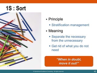 1S : Sort
• Principle
 Stratification management

• Meaning
 Separate the necessary
from the unnecessary
 Get rid of what you do not
need

“When in doubt,
move it out!”
© Operational Excellence Consulting. All rights reserved.

43

 