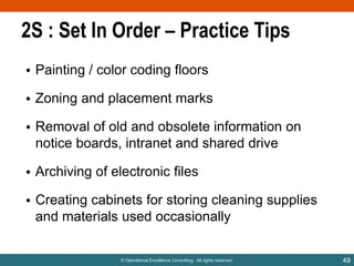 2S : Set In Order – Practice Tips
• Painting / color coding floors
• Zoning and placement marks
• Removal of old and obsolete information on
notice boards, intranet and shared drive
• Archiving of electronic files
• Creating cabinets for storing cleaning supplies
and materials used occasionally

© Operational Excellence Consulting. All rights reserved.

49

 