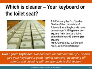Which is cleaner – Your keyboard or
the toilet seat?
A 2004 study by Dr. Charles
Gerba of the Univeristy of
Arizona found keyboards have
on average 3,295 germs per
square inch versus a toilet
seat which has 49 germs per
square
inch. Gerba say, “Desks are
really bacteria cafeterias.”

Clean your keyboard. Researchers recommend that you should
give your keyboard a good “spring cleaning” by dusting off
crumbs and cleaning with an appropriate disinfectant.
© Operational Excellence Consulting. All rights reserved.

53

 