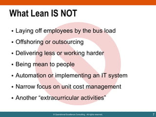 What Lean IS NOT
• Laying off employees by the bus load

• Offshoring or outsourcing
• Delivering less or working harder
• Being mean to people
• Automation or implementing an IT system
• Narrow focus on unit cost management
• Another “extracurricular activities”
© Operational Excellence Consulting. All rights reserved.

7

 