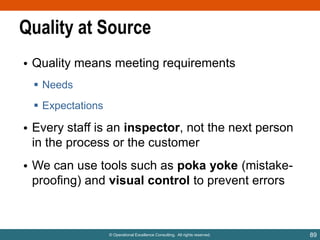 Quality at Source
• Quality means meeting requirements
 Needs
 Expectations

• Every staff is an inspector, not the next person
in the process or the customer
• We can use tools such as poka yoke (mistakeproofing) and visual control to prevent errors

© Operational Excellence Consulting. All rights reserved.

89

 