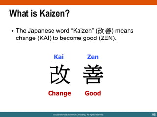 What is Kaizen?
• The Japanese word “Kaizen” (改 善) means
change (KAI) to become good (ZEN).
Kai

Zen

改 善
Change

Good

© Operational Excellence Consulting. All rights reserved.

95

 
