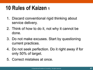 10 Rules of Kaizen 1
1. Discard conventional rigid thinking about
service delivery.
2. Think of how to do it, not why it cannot be
done.

3. Do not make excuses. Start by questioning
current practices.
4. Do not seek perfection. Do it right away if for
only 50% of target.
5. Correct mistakes at once.
© Operational Excellence Consulting. All rights reserved.

97

 