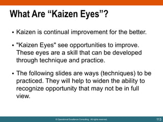 What Are “Kaizen Eyes”?
• Kaizen is continual improvement for the better.
• "Kaizen Eyes" see opportunities to improve.
These eyes are a skill that can be developed
through technique and practice.
• The following slides are ways (techniques) to be
practiced. They will help to widen the ability to
recognize opportunity that may not be in full
view.

© Operational Excellence Consulting. All rights reserved.

113

 