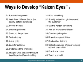 Ways to Develop “Kaizen Eyes” 2
21. Record annoyances

31. Build something

22. Look from different frame (i.e.
quality, safety, materials)

32. Specify value through the eye of
the customer

23. Follow the flow

33. Start to Kaizen something

24. Do an experiment

34. Join an improvement team

25. Swim up the process

35. Create a poka-yoke

26. Test a theory

36. Brainstorm possibilities

27. Ask a child

37. Study other Kaizens

28. Look for patterns

38. Collect examples of improvements
from all parts of life

29. Understand the financials
30. Imagine what the activity would
look like with different staffing

39. Practice at home
40. Teach to a child

© Operational Excellence Consulting. All rights reserved.

115

 
