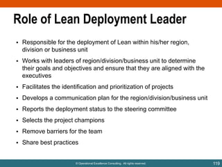 Role of Lean Deployment Leader
• Responsible for the deployment of Lean within his/her region,
division or business unit
• Works with leaders of region/division/business unit to determine
their goals and objectives and ensure that they are aligned with the
executives
• Facilitates the identification and prioritization of projects
• Develops a communication plan for the region/division/business unit
• Reports the deployment status to the steering committee
• Selects the project champions

• Remove barriers for the team
• Share best practices

© Operational Excellence Consulting. All rights reserved.

119

 