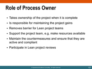 Role of Process Owner
• Takes ownership of the project when it is complete

• Is responsible for maintaining the project gains
• Removes barrier for Lean project teams
• Support the project team, e.g. make resources available

• Maintain the countermeasures and ensure that they are
active and compliant
• Participate in Lean project reviews

© Operational Excellence Consulting. All rights reserved.

121

 