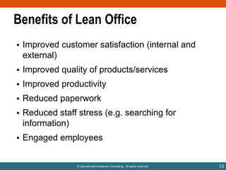 Benefits of Lean Office
• Improved customer satisfaction (internal and
external)
• Improved quality of products/services
• Improved productivity

• Reduced paperwork
• Reduced staff stress (e.g. searching for
information)

• Engaged employees

© Operational Excellence Consulting. All rights reserved.

13

 