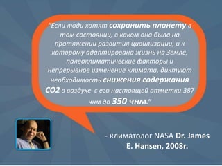 “Если люди хотят сохранить планету в
том состоянии, в каком она была на
протяжении развития цивилизации, и к
которому адаптирована жизнь на Земле,
палеоклиматические факторы и
непрерывное изменение климата, диктуют
необходимость снижения содержания
CO2 в воздухе с его настоящей отметки 387
чнм до 350

чнм.”

- климатолог NASA Dr. James
E. Hansen, 2008г.

 