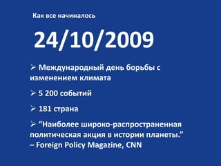 Как все начиналось

24/10/2009
 Международный день борьбы с
изменением климата
 5 200 событий
 181 страна
 “Наиболее широко-распространенная
политическая акция в истории планеты.”
– Foreign Policy Magazine, CNN

 