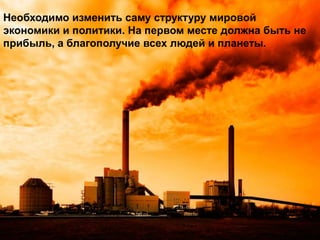 Необходимо изменить саму структуру мировой
экономики и политики. На первом месте должна быть не
прибыль, а благополучие всех людей и планеты.

 
