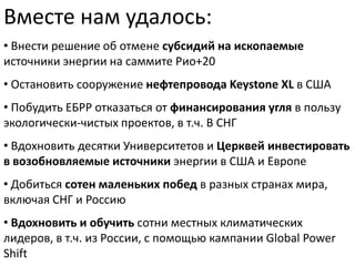 Вместе нам удалось:
• Внести решение об отмене субсидий на ископаемые
источники энергии на саммите Рио+20
• Остановить сооружение нефтепровода Keystone XL в США
• Побудить ЕБРР отказаться от финансирования угля в пользу
экологически-чистых проектов, в т.ч. В СНГ
• Вдохновить десятки Университетов и Церквей инвестировать
в возобновляемые источники энергии в США и Европе
• Добиться сотен маленьких побед в разных странах мира,
включая СНГ и Россию

• Вдохновить и обучить сотни местных климатических
лидеров, в т.ч. из России, с помощью кампании Global Power
Shift

 