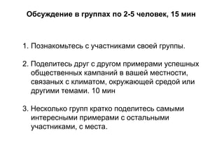 Обсуждение в группах по 2-5 человек, 15 мин

1. Познакомьтесь с участниками своей группы.

2. Поделитесь друг с другом примерами успешных
общественных кампаний в вашей местности,
связаных с климатом, окружающей средой или
другими темами. 10 мин
3. Несколько групп кратко поделитесь самыми
интересными примерами с остальными
участниками, с места.

 