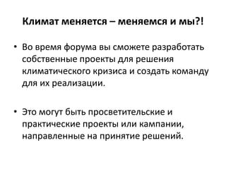 Климат меняется – меняемся и мы?!
• Во время форума вы сможете разработать
собственные проекты для решения
климатического кризиса и создать команду
для их реализации.
• Это могут быть просветительские и
практические проекты или кампании,
направленные на принятие решений.

 