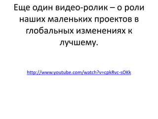 Еще один видео-ролик – о роли
наших маленьких проектов в
глобальных изменениях к
лучшему.
http://www.youtube.com/watch?v=cpkRvc-sOKk

 