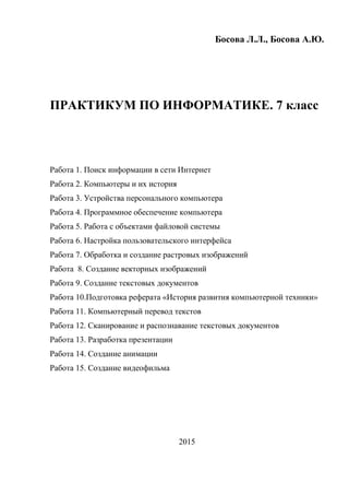 Босова Л.Л., Босова А.Ю.
ПРАКТИКУМ ПО ИНФОРМАТИКЕ. 7 класс
Работа 1. Поиск информации в сети Интернет
Работа 2. Компьютеры и их история
Работа 3. Устройства персонального компьютера
Работа 4. Программное обеспечение компьютера
Работа 5. Работа с объектами файловой системы
Работа 6. Настройка пользовательского интерфейса
Работа 7. Обработка и создание растровых изображений
Работа 8. Создание векторных изображений
Работа 9. Создание текстовых документов
Работа 10.Подготовка реферата «История развития компьютерной техники»
Работа 11. Компьютерный перевод текстов
Работа 12. Сканирование и распознавание текстовых документов
Работа 13. Разработка презентации
Работа 14. Создание анимации
Работа 15. Создание видеофильма
2015
 