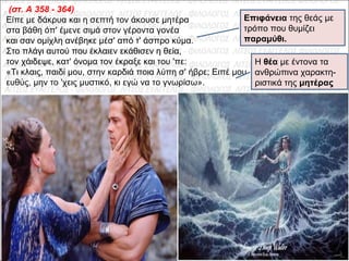 (στ. A 358 - 364)
Είπε με δάκρυα και η σεπτή τον άκουσε μητέρα
στα βάθη όπ' έμενε σιμά στον γέροντα γονέα
και σαν ομίχλη ανέβηκε μέσ' από τ' άσπρο κύμα.
Στο πλάγι αυτού που έκλαιεν εκάθισεν η θεία,
τον χάιδεψε, κατ' όνομα τον έκραξε και του 'πε:
«Τι κλαις, παιδί μου, στην καρδιά ποια λύπη σ' ήβρε; Ειπέ μου
ευθύς, μην το 'χεις μυστικό, κι εγώ να το γνωρίσω».
Επιφάνεια της θεάς με
τρόπο που θυμίζει
παραμύθι.
Η θέα με έντονα τα
ανθρώπινα χαρακτη-
ριστικά της μητέρας
 