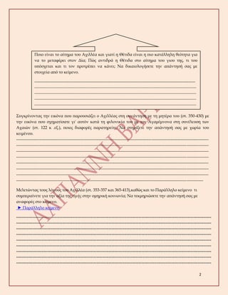 2
Συγκρίνοντας την εικόνα που παρουσιάζει ο Αχιλλέας στη συνάντηση με τη μητέρα του (στ. 350-430) με
την εικόνα που σχηματίσατε γι' αυτόν κατά τη φιλονικία του με τον Αγαμέμνονα στη συνέλευση των
Αχαιών (στ. 122 κ .εξ.), ποιες διαφορές παρατηρείτε; Να στηρίξετε την απάντησή σας με χωρία του
κειμένου.
---------------------------------------------------------------------------------------------------------------------------------------------
---------------------------------------------------------------------------------------------------------------------------------------------
---------------------------------------------------------------------------------------------------------------------------------------------
---------------------------------------------------------------------------------------------------------------------------------------------
---------------------------------------------------------------------------------------------------------------------------------------------
---------------------------------------------------------------------------------------------------------------------------------------------
---------------------------------------------------------------------------------------------------------------------------------------------
-----------------------------------------------------------------------------------------------------------------------------------------
Μελετώντας τους λόγους του Αχιλλέα (στ. 353-357 και 365-413),καθώς και το Παράλληλο κείμενο τι
συμπεραίνετε για την αξία της τιμής στην ομηρική κοινωνία; Να τεκμηριώσετε την απάντησή σας με
αναφορές στο κείμενο.
► Παράλληλο κείμενο
-----------------------------------------------------------------------------------------------------------------------------------
-----------------------------------------------------------------------------------------------------------------------------------
-----------------------------------------------------------------------------------------------------------------------------------
-----------------------------------------------------------------------------------------------------------------------------------
-----------------------------------------------------------------------------------------------------------------------------------
-----------------------------------------------------------------------------------------------------------------------------------
-----------------------------------------------------------------------------------------------------------------------------------
-----------------------------------------------------------------------------------------------------------------------------------
-----------------------------------------------------------------------------------------------------------------------------------
Ποιο είναι το αίτημα του Αχιλλέα και γιατί η Θέτιδα είναι η πιο κατάλληλη θεότητα για
να το μεταφέρει στον Δία; Πώς αντιδρά η Θέτιδα στο αίτημα του γιου της, τι του
υπόσχεται και τι τον προτρέπει να κάνει; Να δικαιολογήσετε την απάντησή σας με
στοιχεία από το κείμενο.
----------------------------------------------------------------------------------------------------------------------
---------------------------------------------------------------------------------------------------------------------------------
---------------------------------------------------------------------------------------------------------------------------------
---------------------------------------------------------------------------------------------------------------------------------
---------------------------------------------------------------------------------------------------------------------------------
---------------------------------------------------------------------------------------------------------------------------------
---------------------------------------------------------------------------------------------------------------------------------
 