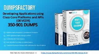350-901 DUMPS
Developing Applications using
Cisco Core Platforms and APIs
(DEVCOR)
https://www.dumpsfactory.com/cisco/350-901-dumps.html
Click Here for more information >>
50000+clients Response is involved in Products.
100% Updated Exams Dumps in PDF.
Unlimited Life Time Access
Earn 98.99% Pass Rate on 1000+Exams.
Updated Question Dumps with Software For Your Practice.
 