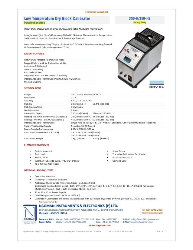 Technical Datasheet
Low Temperature Dry Block Calibrator
Portable/Benchtop
350-H/350-H2
Heavy Duty
Heavy Duty Models with an array of Interchangeable/Multihole Thermowells
Ideal for quick/fast Site Calibration of RTDs/TCs/Bi-Metal Thermometers, Temperature
Switches/Indicators etc. in Industrial & Marine Applications
Meets the requirements of “Safety of Life at Sea” (SOLAS IX Maintenance Regulations)
& “International Safety Management” (ISM)
SALIENT FEATURES
Heavy Duty Portable / Bench-top Model
Rugged Field Use & for Calibration at Site
Auto-tune PID Control
Switch Test facility
Fast and Reliable
Improved Accuracy, Resolution & Stability
Interchangeable Thermowell Inserts, Single / Multihole
Meets CE Norms
SPECIFICATIONS
Range 10°C above Ambient to 350°C
Resolution 0.1°C
Accuracy ±1°C /1.2°C (350-H2)
Stability ±0.3°C (350-H) ±0.4°C (350-H2)
Stabilisation Time 15 Minutes
Well Diameter 25 mm
Immersion Depth 110 mm (350-H) 190 mm (350-H2)
Heating Time (Ambient to max.) (approx.) 20 Minutes (350-H) 28 Minutes (350-H2)
Cooling Time Max. (to 100°C) (approx.) 45 Minutes (350-H) 60 Minutes (350-H2)
Interchangeable Thermowells Single hole to suit 1/4" & 1/2" Probes – Standard. Other Sizes/Multihole – optional
Switch Test facility/Supply Provided/5V DC (open)
Power Supply/Consumption 230V AC/50 Hz/500 W
Instrument Dimensions (L x D x H) 160 x 330 x 350 mm (350-H)
160 x 365 x 450 mm (350-H2)
Instrument Weight 7 Kg. (350-H) 8.5 Kg. (350H-2)
STANDARD INCLUSIONS
 Basic Instrument
 Test Leads
 Mains Cable
 Insertion Tubes (to suit 1/4“ & 1/2“ probes)
 Tool for Insertion Tubes
 Spare Fuses
 Traceable Calibration Certificate
 Instruction Manual
 Carrying Case
OPTIONAL (ADD-ON) ITEMS
 Computer Interface
 “Caltemp” Calibration Software
 Additional Thermowells / Insertion Tubes (to choose from) :
Single hole standard sizes to suit : 1/8”, 1/4”, 3/8”, 1/2”, 3/4” & 3, 4, 5, 6, 7, 8, 10, 12, 13, 15, 17, 19 & 21 mm probes
Multihole (Typical) : (1x6 + 1x8) or (3x6) or (1x10 + 1x4) mm
 115V AC / 60 Hz Power Supply
 Dual Voltage selection (115V AC & 230V AC)
 Calibration Certificates are issued in Accordance with our Scope as granted by NABL per ISO/IEC 17025:2017 Standards
Manufactured by
NAGMAN INSTRUMENTS & ELECTRONICS (P) LTD.
Chennai-Bangalore National Highway, Nazarathpet P.O., Chembarambakkam, AN ISO 9001:2015
Chennai – 600 123. INDIA. CERTIFIED COMPANY
Domestic Sales Phone : 044 – 66777020, 005, 021, 024. Fax : 044 – 66777050. E-Mail : mktgchennai@nagman.com
Export Sales Phone : +91-44-66777006, 008. Fax : +91-44-66777050. E-Mail : exports@nagman.com
www.nagman.com
Specifications subject to change owing to continuous development. Contact us for latest Datasheet. NIE/TDS/350-H/350-H2/01/00 Feb. 2021
 