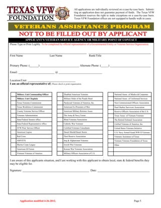 Application modified 4-26-2012. Page 5
APPLICANT’S VETERAN SERVICE AGENCY OR MILITARY POINT OF CONTACT
Please Type or Print Legibly. To be completed by official representative of a Governmental Entity or Veteran Service Organization.
_____________________________________________________ ___________________________________________
First Name Last Name Rank/Title
Primary Phone: (______) ___________________________ Alternate Phone: (_____) ____________________________
Email: _________________________ @ ______________________________
Location/Unit: _________________________________
I am an official representative of: Please check or print organization.
I am aware of this applicants situation, and I am working with this applicant to obtain local, state & federal benefits they
may be eligible for.
Signature: ______________________________________________ Date: ____________________________________
Military Unit Commanding Officer
Military Unit Chaplain
Texas Veterans Commission
Texas Workforce Commission
County Veterans Service Officer
Veterans Administration
State/Federal Senator office
State/Federal Representative office
VFW Post/ Service Officer
American Legion
Red Cross
AMVETS
Marine Corps League
American GI Forum
Vietnam Veterans of America
Disabled American Veterans
Military Order of the Purple Heart
Paralyzed Veterans of America, Inc.
American Ex-Prisoners of War
American Military Retirees Assoc.
The Army & Navy Union
Blind Veterans Association
Catholic War Veterans
Certified Veterans Consultants
Desert Shield/Desert Storm
Fleet Reserve Association
Iraq & Afghanistan Veterans
Jewish War Veterans
Korean War Veterans Association
Military Officers Association of U.S.
National Assoc. of Medics & Corpsmen
National Assoc. of Uniformed Services
Non Commissioned Officers Association
Pearl Harbor Survivors Association
Reserve Officers Association of the U.S.
Texas Assoc. of Vietnam Veterans
The Retired Enlisted Association
Unified Veterans of America, Inc.
United States Veterans Initiative
U.S. Navy Armed Guard WW II Veterans
Veterans Assistance of Texas
Vietnam Veterans Foundation of Texas
Other
All applications are individually reviewed on a case-by-case basis. Submit-
ting an application does not guarantee payment of funds. The Texas VFW
Foundation reserves the right to make exceptions on a case-by-case basis.
Texas VFW Foundation offices are not equipped to handle walk-in cases.
 