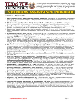 Application modified 4-26-2012. Page 8
All applications are individually reviewed on a case-by-case basis. Submit-
ting an application does not guarantee payment of funds. The Texas VFW
Foundation reserves the right to make exceptions on a case-by-case basis.
Texas VFW Foundation offices are not equipped to handle walk-in cases.
FREQUENTLY ASKED QUESTIONS
1. I have a discharge that says “Under Honorable Conditions”. Do I qualify? The answer is NO. For the purpose of this grant the
donor and the Texas VFW Foundation policy is that you must have an “Honorable” discharge not related to misconduct or a viola-
tion of the U.C.M.J.
2. I live in Texas, but do not have a Texas Driver’s License or I.D. Do I qualify? The answer is MAYBE. A current Texas
Driver’s License or I.D is the best way to prove Texas residency. In the event you have neither, please contact our office.
3. I am a Texas citizen currently stationed in another state. Do I qualify? The answer is YES, as long as services you are asking
assistance for are located here in Texas and your leave and Earning Statement shows your are a resident of Texas.
4. I am in need of financial assistance today. Can I get immediate assistance? The answer is NO. The Veterans Assistance Pro-
gram (VAP) is not able to process same day applications. The process can take 3-10 business days once your application is deemed
complete.
5. If I am approved how much money will I get? The answer is NONE. The VAP cannot issue cash to you if approved. Instead, we
will issue checks to your creditors. Those checks are sent to you so that you may forward them to your creditors. The maximum
amount you COULD receive is $2,500.00 in assistance.
6. I did not file a tax return. Am I still eligible for assistance? The answer is YES. We ask is that you submit a written statement
that you where not required to file taxes for the previous year. Sign and date the statement and send to us with your application.
The processing of your application may be delayed as we wait verification from the Internal Revenue Service that you did not file a
tax return. Please know that making fraudulent claims to obtain financial benefits from government funds is a criminal violation
and legal repercussions may occur, including reimbursement of funds and possible criminal charges.
7. I do not have a bank account of any type. Am I still eligible for assistance? The answer is YES. We ask that you submit a
written statement that you do not have any form of a banking or financial institution accounts, sign and date the statement and send
to us with your application. The processing of your application may be delayed as we wait verification from the Department of
Homeland Security that you do not have an account at a financial institution. Please know that making fraudulent claims to obtain
financial benefits from government funds is a criminal violation and legal repercussions may occur including reimbursement of
funds and possible criminal charges.
8. Do I have to have a veteran service agency/ military point of contact? The answer is YES. We will NOT process your applica-
tion without one.
9. I sent in my application and supporting documents. What happens next? The answer is that your application will be reviewed
by our review committee. The review committee may ask for further information, in which case you will be contacted by a repre-
sentative and asked to provide that information. We assist on a “first come, first served basis”. You may request a status update by
sending an email to foundation@texasvfw.org. Include your full name and that you are inquiring as to the status of your applica-
tion. Due to privacy issues we do not handle status requests over the phone. A representative of the Texas VFW Foundation may
call you to talk to you in person and/or to request further clarification or documentation that is needed for the review committee.
10. How will I know if I have been approved for a Grant? The answer is YOU WILL RECIEVE NOTIFICATION IN THE MAIL.
Notices of decision are mailed for both approved and denied applications. If approved, the award and instructions are included.
11. I received a letter saying I was denied. Can I appeal this decision? The answer is NO. To avoid this and to give yourself the
best possible chance at receiving assistance, please disclose all information at the time of your application. If things change after
you submit your application, please immediately notify us so we can add that to your file for review by the committee.
12. I was denied. Can I reapply for assistance if I feel my situation has changed from my original application or if I have an-
other situation different from my first one come up? The answer is YES. You should submit new supporting documentation
that you feel would have an impact on your situation along with a written request to “send back to review”. If it has been more than
a year from date of your original application a complete new application is required.
14. I received a Grant. Am I ever eligible for another one? The answer is YES. There is a 14 month waiting period unless you
reside in an area declared a state or federal disaster area due to a man made or natural disaster event.
15. Your application is too long and you require too many documents. Why is this? Since we started providing assistance to vet-
erans in 2003, we have had to revise our application numerous times due to fraud. In these situations, the applicants were denied
and turned over to the authorities for prosecution. This has resulted in the current application and requirements for supporting
documentation. We want to help you, yet at the same time we have to be good stewards of the limited resources we have to help
veterans and their families. While the application process may be lengthy, you can get through the process faster with full disclo-
sure and truthful representations.
 